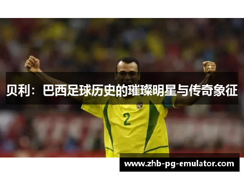 贝利:巴西足球历史的璀璨明星与传奇象征 贝利:巴西足球历史的璀璨明星与传奇象征