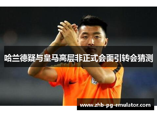 哈兰德疑与皇马高层非正式会面引转会猜测 哈兰德疑与皇马高层非正式会面引转会猜测