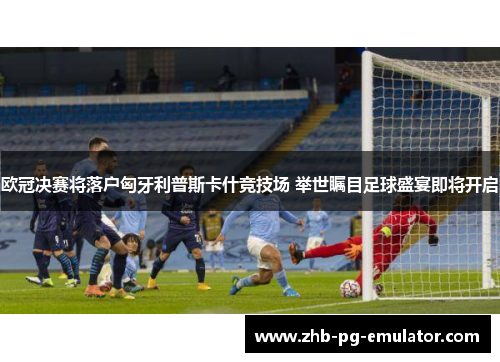 欧冠决赛将落户匈牙利普斯卡什竞技场 举世瞩目足球盛宴即将开启 欧冠决赛将落户匈牙利普斯卡什竞技场 举世瞩目足球盛宴即将开启