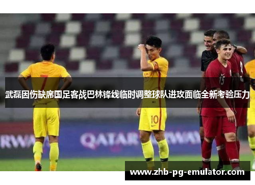 武磊因伤缺席国足客战巴林锋线临时调整球队进攻面临全新考验压力