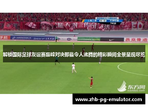解锁国际足球友谊赛巅峰对决那些令人沸腾的精彩瞬间全景呈现尽览