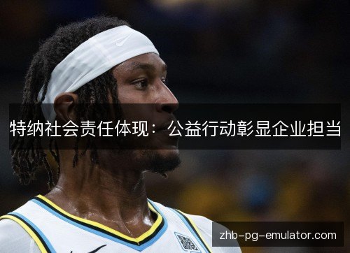 特纳社会责任体现:公益行动彰显企业担当 特纳社会责任体现:公益行动彰显企业担当